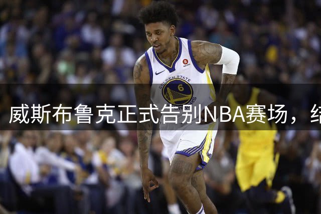 威斯布鲁克正式告别NBA赛场，结束18年辉煌职业生涯