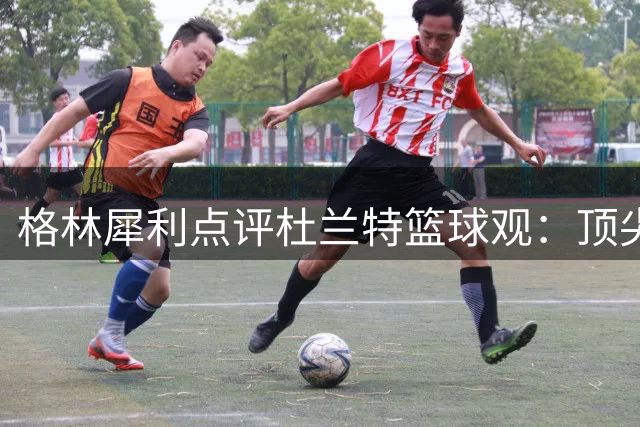格林犀利点评杜兰特篮球观：顶尖对决不能仅靠得分论英雄