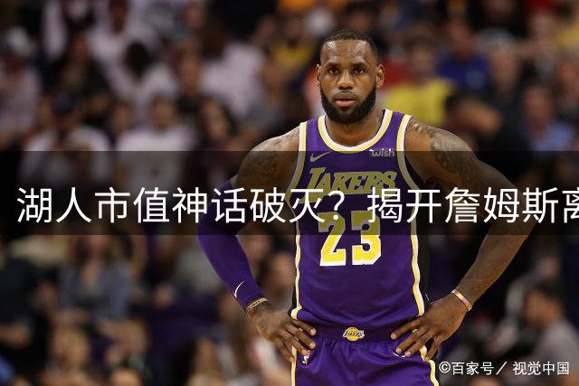 湖人市值神话破灭？揭开詹姆斯离队背后的商业博弈真相