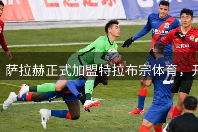 萨拉赫正式加盟特拉布宗体育，开启职业生涯新篇章
