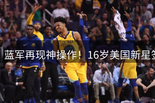 蓝军再现神操作！16岁美国新星签约背后暗藏哪些战略布局？