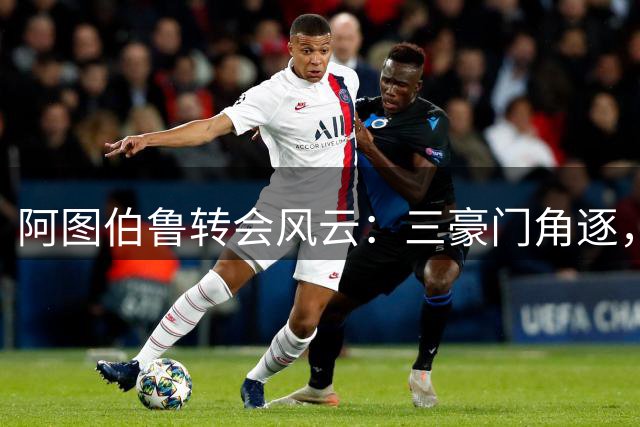阿图伯鲁转会风云：三豪门角逐，主力位置成关键