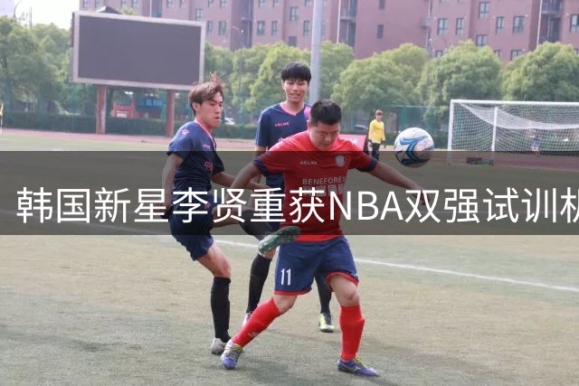 韩国新星李贤重获NBA双强试训机会 国家队赛事行程同步曝光