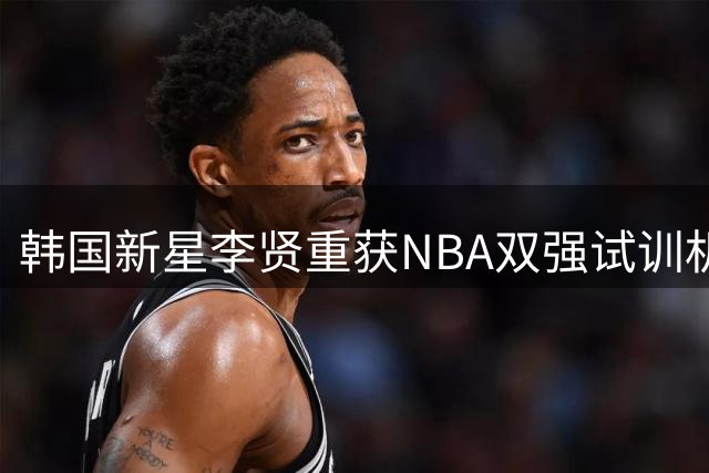 韩国新星李贤重获NBA双强试训机会 国家队赛事行程同步曝光