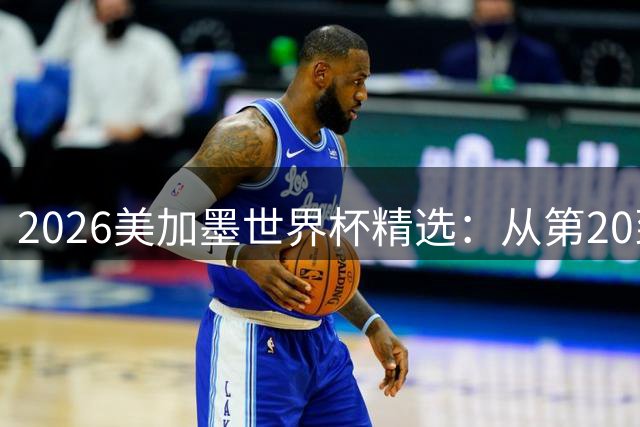 2026美加墨世界杯精选：从第20到第30位的经典瞬间震撼回放